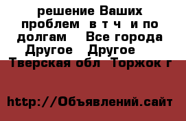 решение Ваших проблем (в т.ч. и по долгам) - Все города Другое » Другое   . Тверская обл.,Торжок г.